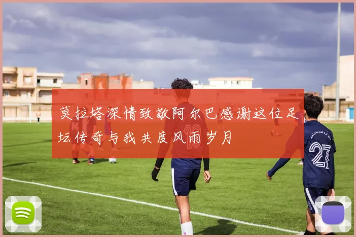 莫拉塔深情致敬阿尔巴感谢这位足坛传奇与我共度风雨岁月