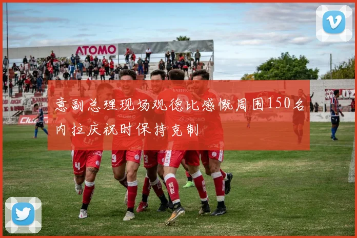 意副总理现场观德比感慨周围150名内拉庆祝时保持克制