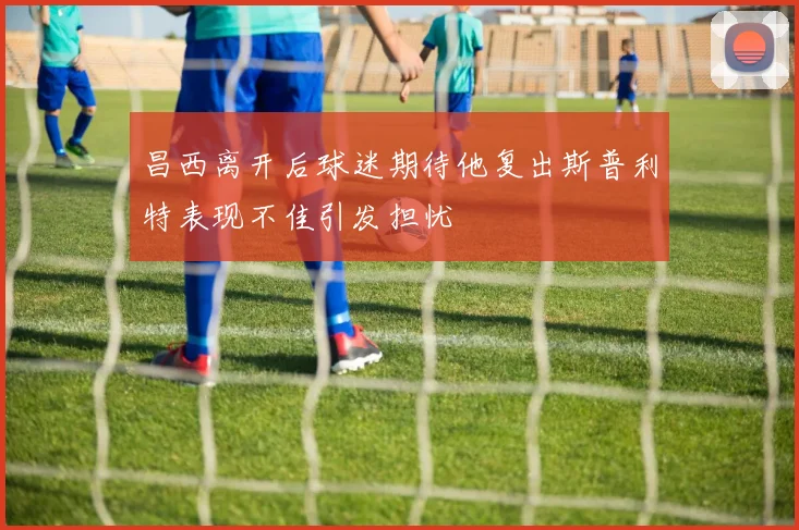 昌西离开后球迷期待他复出斯普利特表现不佳引发担忧