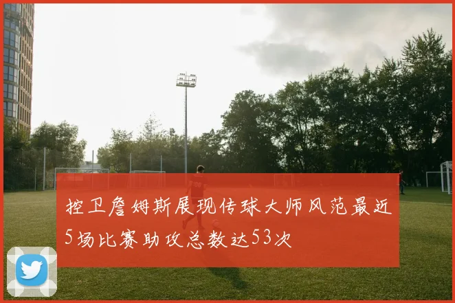 控卫詹姆斯展现传球大师风范最近5场比赛助攻总数达53次