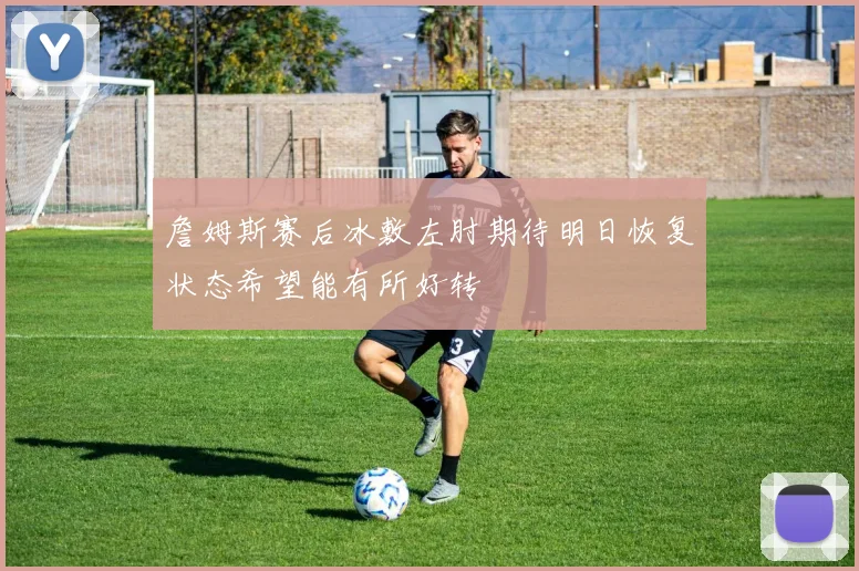 詹姆斯赛后冰敷左肘期待明日恢复状态希望能有所好转