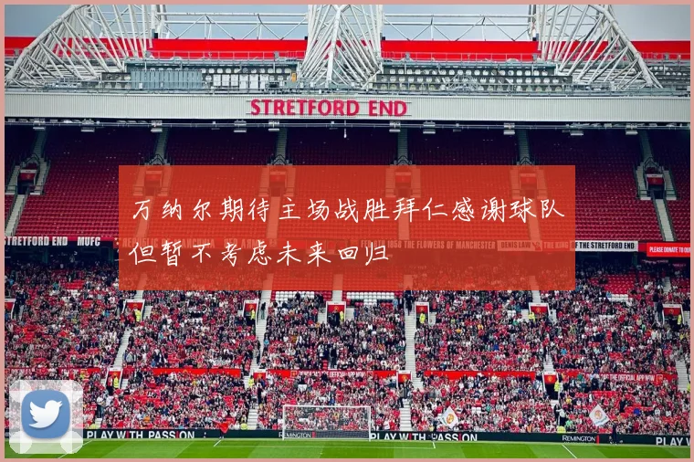 万纳尔期待主场战胜拜仁感谢球队但暂不考虑未来回归