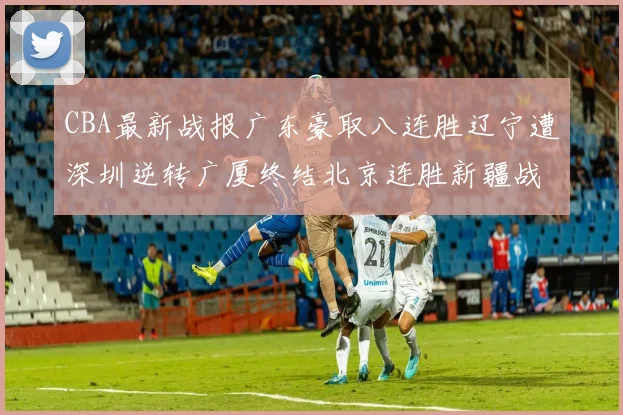 CBA最新战报广东豪取八连胜辽宁遭深圳逆转广厦终结北京连胜新疆战胜广州