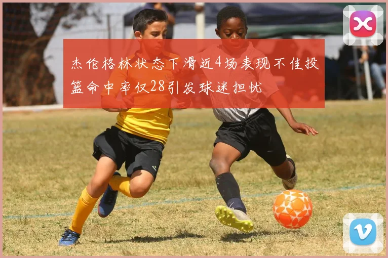 杰伦格林状态下滑近4场表现不佳投篮命中率仅28引发球迷担忧