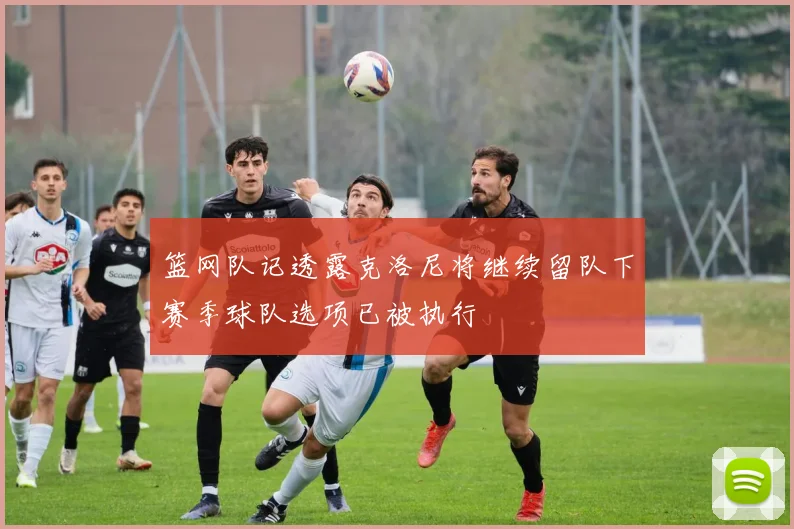 篮网队记透露克洛尼将继续留队下赛季球队选项已被执行