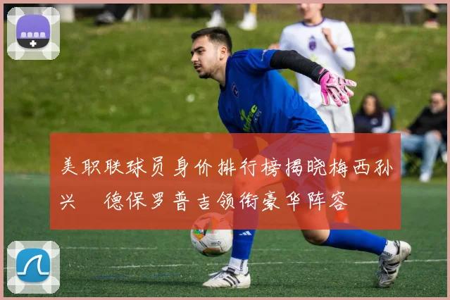 美职联球员身价排行榜揭晓梅西孙兴慜德保罗普吉领衔豪华阵容