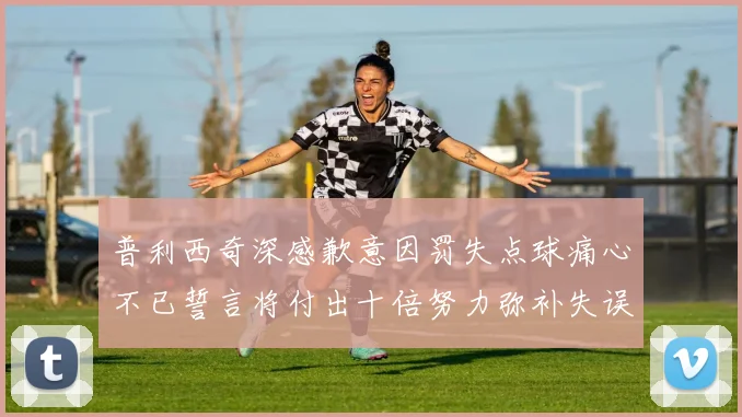 普利西奇深感歉意因罚失点球痛心不已誓言将付出十倍努力弥补失误