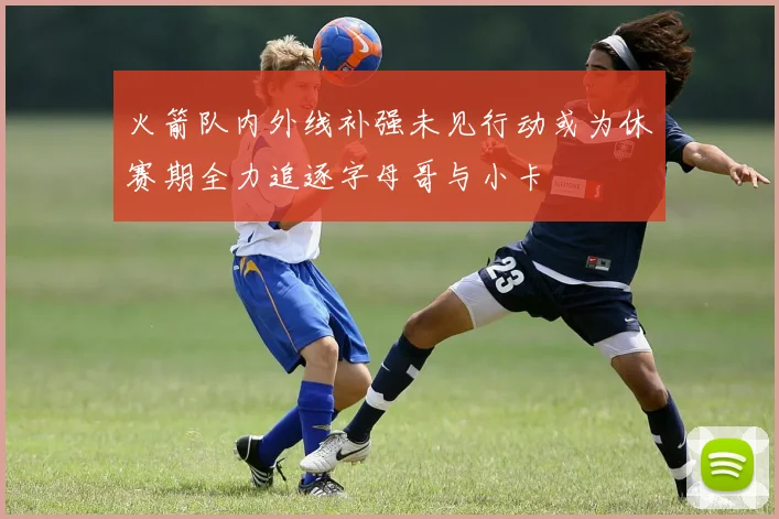 火箭队内外线补强未见行动或为休赛期全力追逐字母哥与小卡