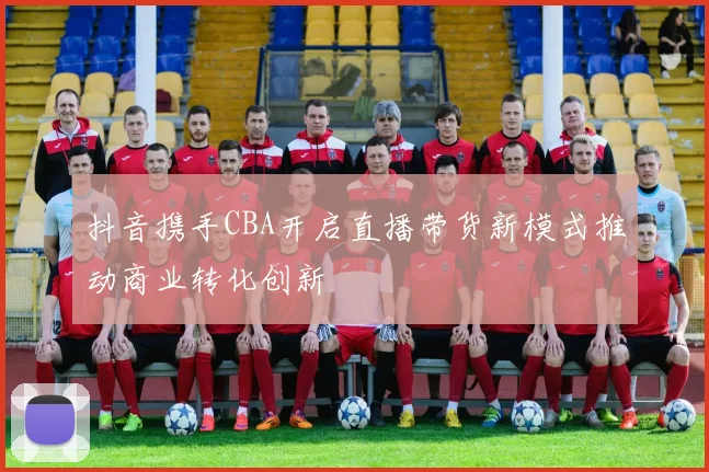 抖音携手CBA开启直播带货新模式推动商业转化创新
