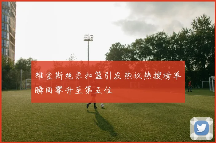 维金斯绝杀扣篮引发热议热搜榜单瞬间攀升至第五位
