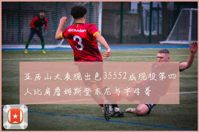 亚历山大表现出色35552成现役第四人比肩詹姆斯登东尼与字母哥